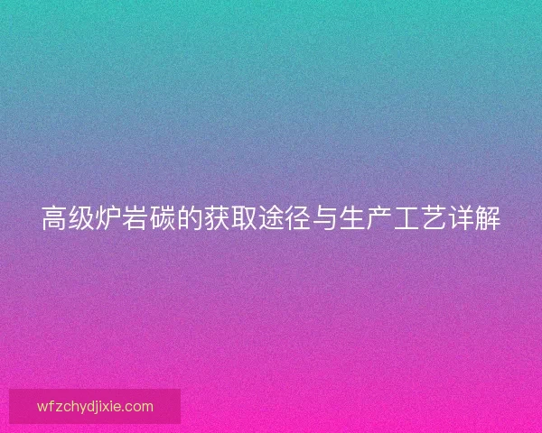 高级炉岩碳的获取途径与生产工艺详解