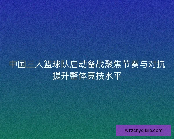 中国三人篮球队启动备战聚焦节奏与对抗提升整体竞技水平