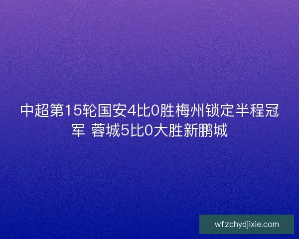 中超第15轮国安4比0胜梅州锁定半程冠军 蓉城5比0大胜新鹏城