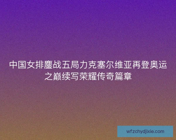 中国女排鏖战五局力克塞尔维亚再登奥运之巅续写荣耀传奇篇章