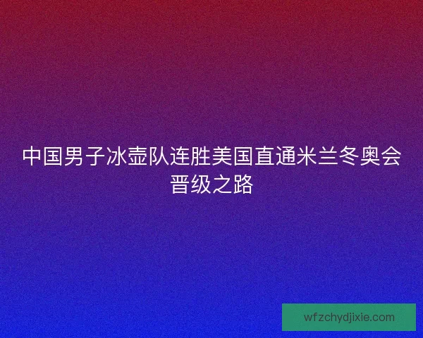 中国男子冰壶队连胜美国直通米兰冬奥会晋级之路