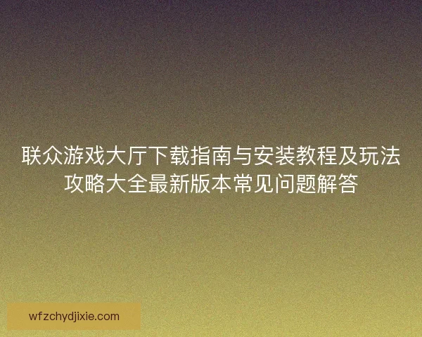 联众游戏大厅下载指南与安装教程及玩法攻略大全最新版本常见问题解答