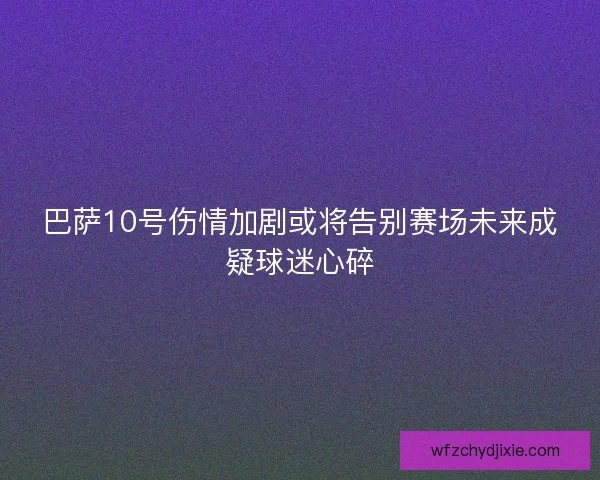 巴萨10号伤情加剧或将告别赛场未来成疑球迷心碎