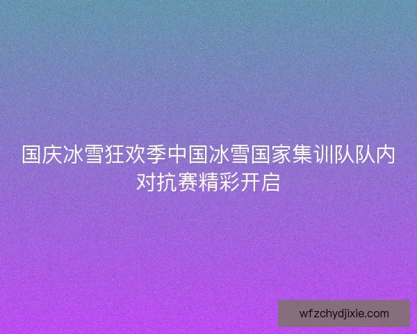 国庆冰雪狂欢季中国冰雪国家集训队队内对抗赛精彩开启